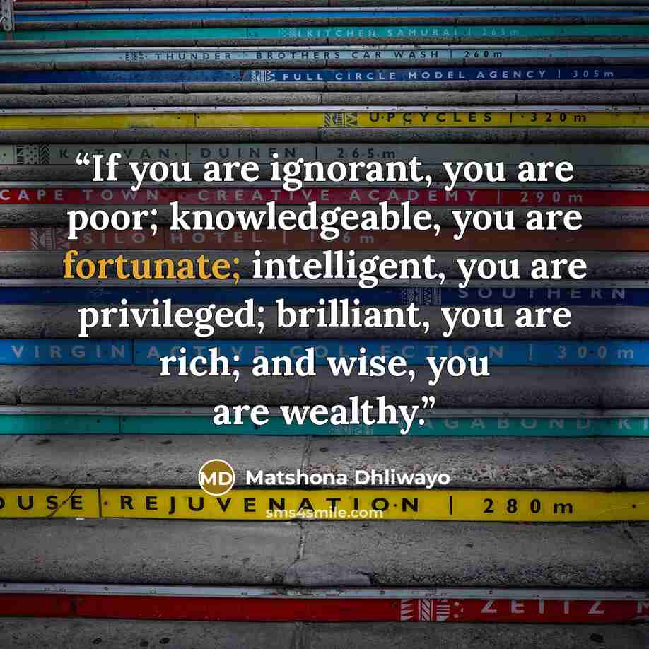 “If you are ignorant, you are poor; knowledgeable, you are fortunate; intelligent, you are privileged; brilliant, you are rich; and wise, you are wealthy.” quote by Matshona Dhliwayo