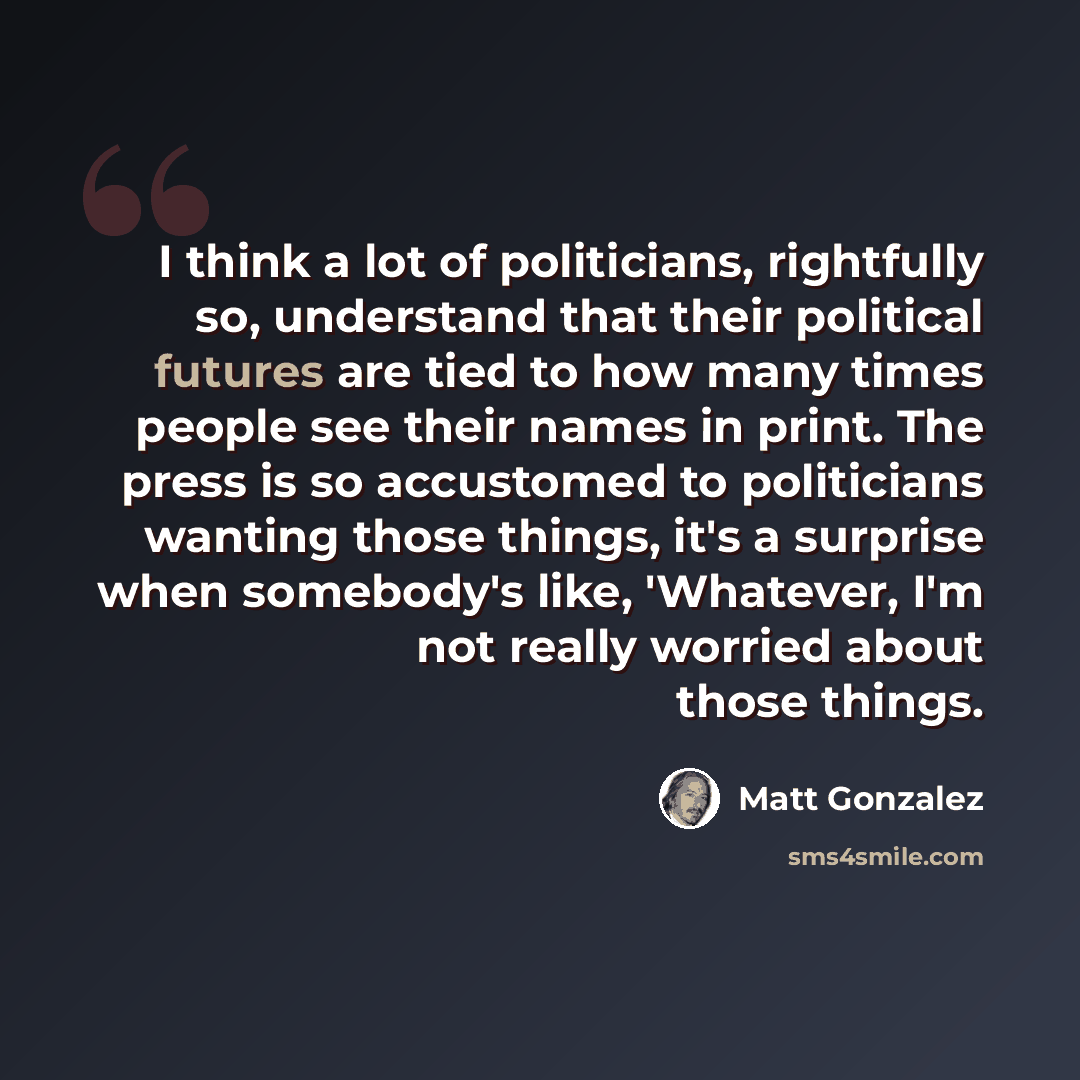 “I think a lot of politicians, rightfully so, understand that their political futures are tied to how many times people see their names in print. The press is so accustomed to politicians wanting those things, it's a surprise when somebody's like, 'Whatever, I'm not really worried about those things.” quote by Matt Gonzalez