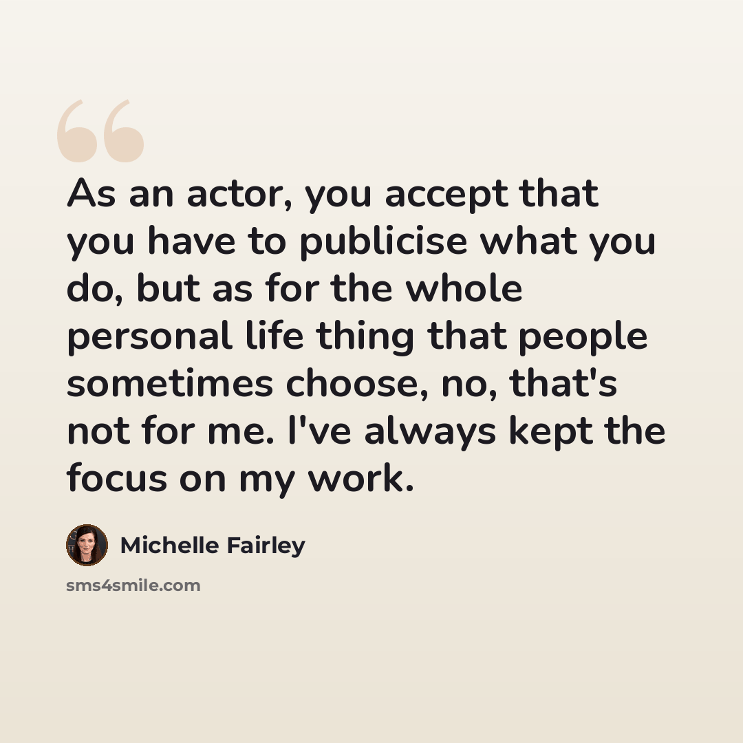 “As an actor, you accept that you have to publicise what you do, but as for the whole personal life thing that people sometimes choose, no, that's not for me. I've always kept the focus on my work.” quote by Michelle Fairley
