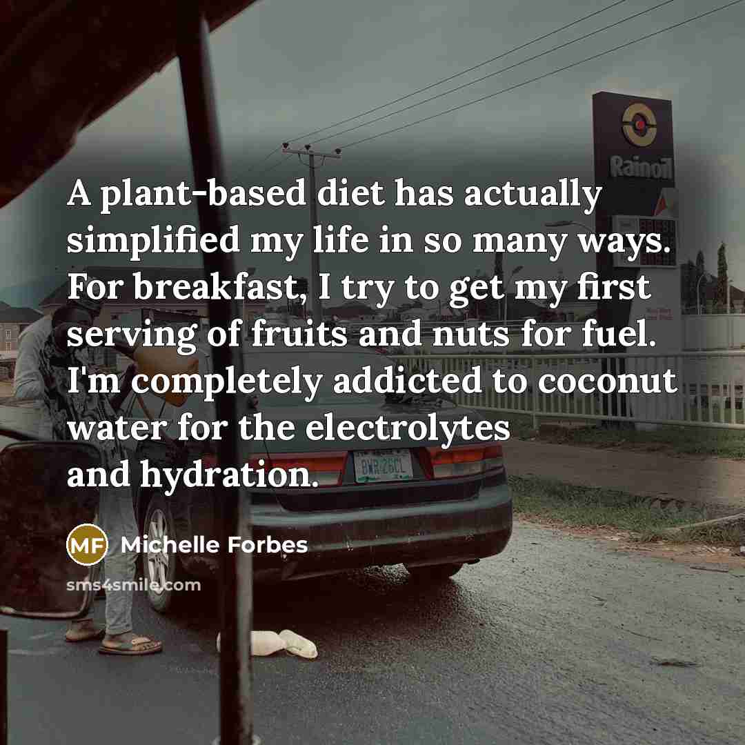 “A plant-based diet has actually simplified my life in so many ways. For breakfast, I try to get my first serving of fruits and nuts for fuel. I'm completely addicted to coconut water for the electrolytes and hydration.” quote by Michelle Forbes