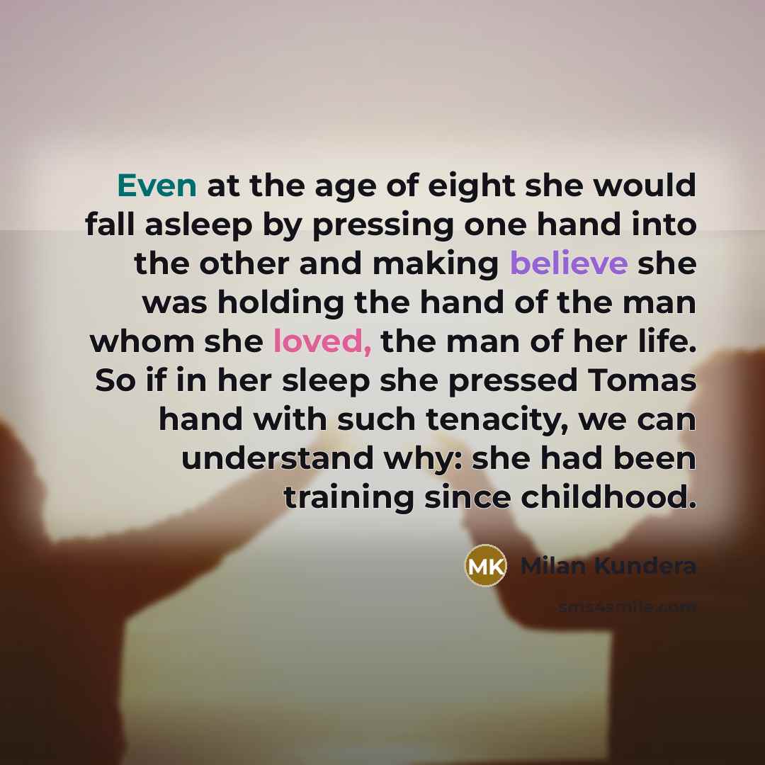 “Even at the age of eight she would fall asleep by pressing one hand into the other and making believe she was holding the hand of the man whom she loved, the man of her life. So if in her sleep she pressed Tomas hand with such tenacity, we can understand why: she had been training since childhood.” quote by Milan Kundera