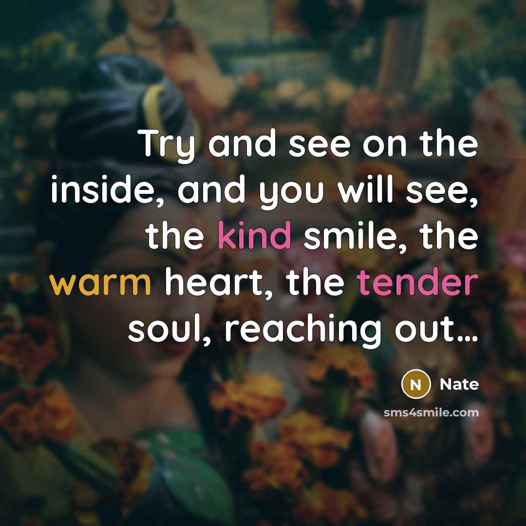 “Try and see on the inside, and you will see, the kind smile, the warm heart, the tender soul, reaching out…” quote by Nate