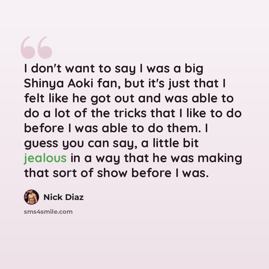 “I don't want to say I was a big Shinya Aoki fan, but it's just that I felt like he got out and was able to do a lot of the tricks that I like to do before I was able to do them. I guess you can say, a little bit jealous in a way that he was making that sort of show before I was.” quote by Nick Diaz