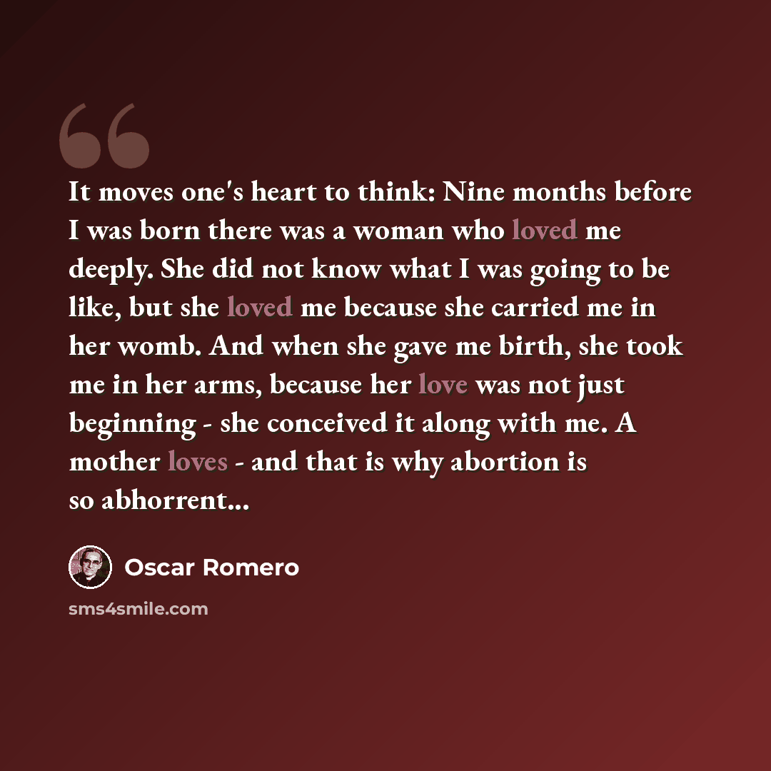 “It moves one's heart to think: Nine months before I was born there was a woman who loved me deeply. She did not know what I was going to be like, but she loved me because she carried me in her womb. And when she gave me birth, she took me in her arms, because her love was not just beginning - she…” quote by Oscar Romero