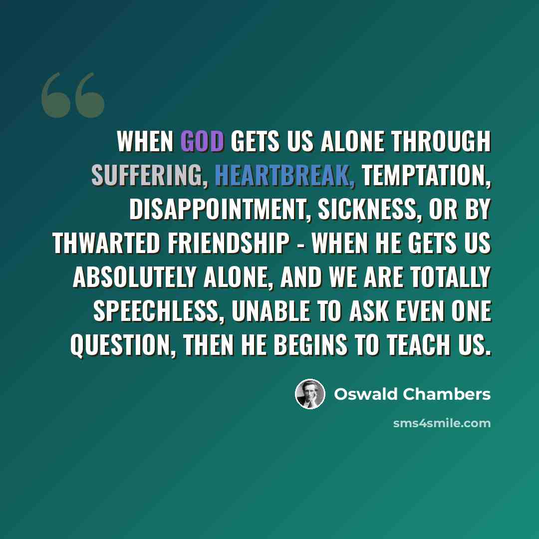 “When God gets us alone through suffering, heartbreak, temptation, disappointment, sickness, or by thwarted friendship - when He gets us absolutely alone, and we are totally speechless, unable to ask even one question, then He begins to teach us.” quote by Oswald Chambers