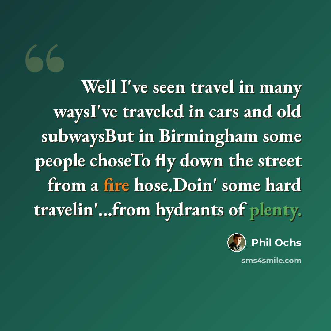 “Well I've seen travel in many waysI've traveled in cars and old subwaysBut in Birmingham some people choseTo fly down the street from a fire hose.Doin' some hard travelin'...from hydrants of plenty.” quote by Phil Ochs