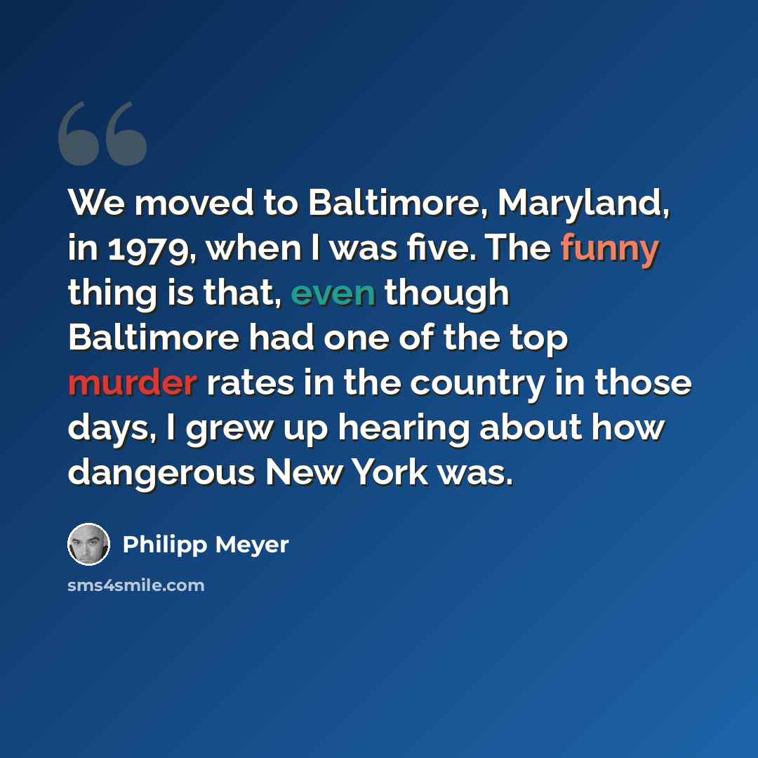 “We moved to Baltimore, Maryland, in 1979, when I was five. The funny thing is that, even though Baltimore had one of the top murder rates in the country in those days, I grew up hearing about how dangerous New York was.” quote by Philipp Meyer