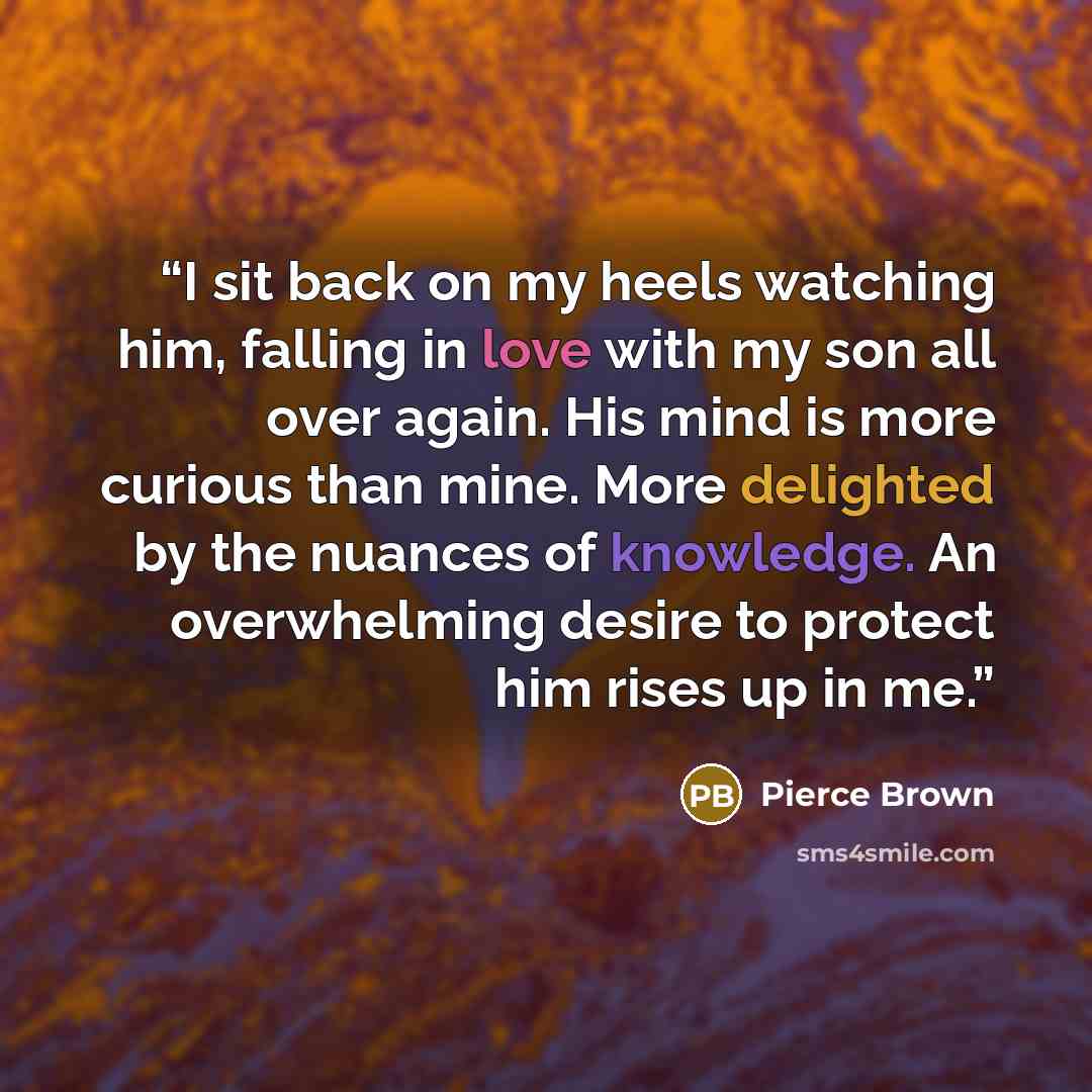 “I sit back on my heels watching him, falling in love with my son all over again. His mind is more curious than mine. More delighted by the nuances of knowledge. An overwhelming desire to protect him rises up in me.” quote by Pierce Brown