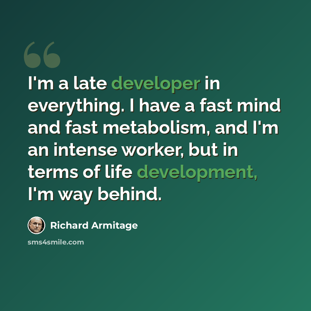 “I'm a late developer in everything. I have a fast mind and fast metabolism, and I'm an intense worker, but in terms of life development, I'm way behind.” quote by Richard Armitage