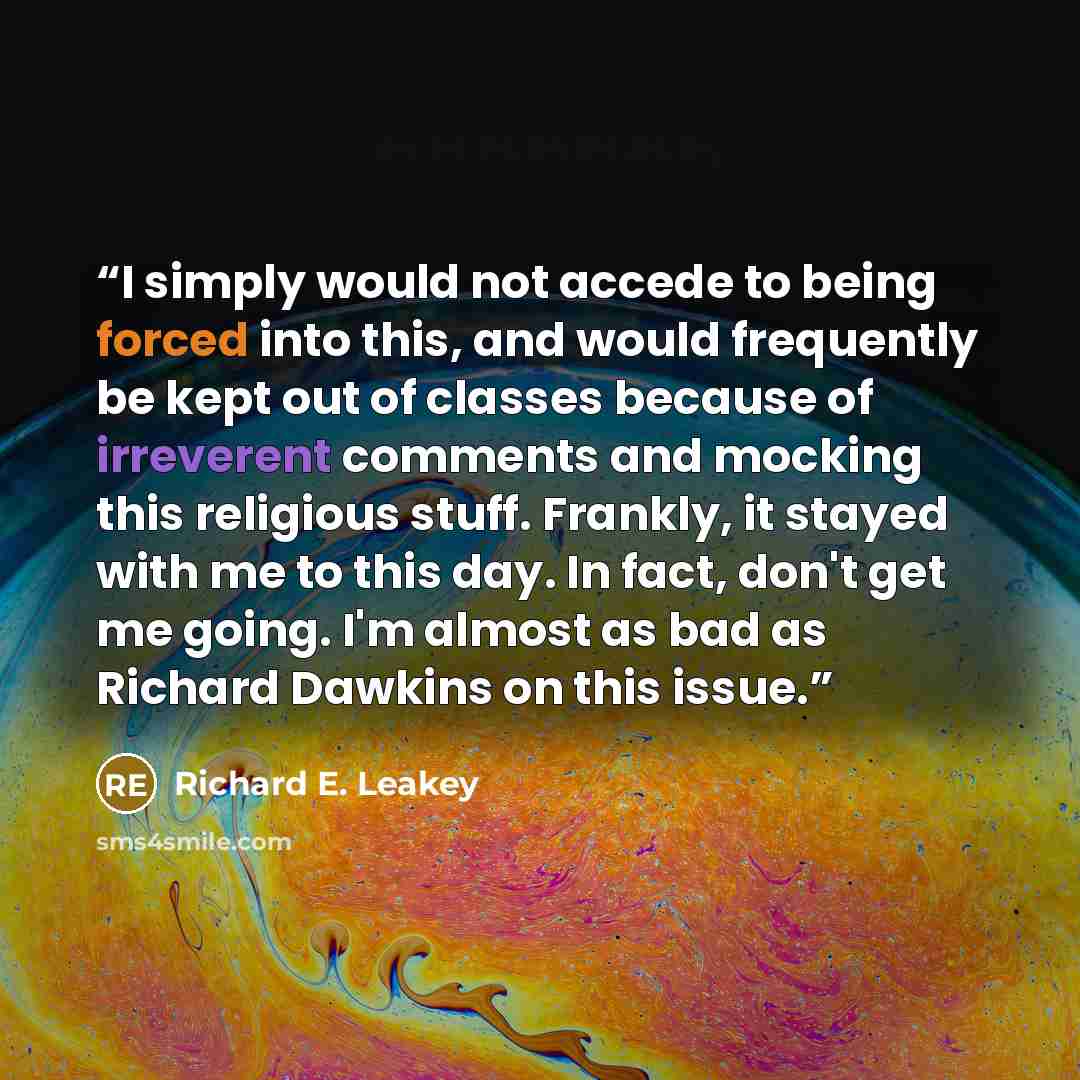 “I simply would not accede to being forced into this, and would frequently be kept out of classes because of irreverent comments and mocking this religious stuff. Frankly, it stayed with me to this day. In fact, don't get me going. I'm almost as bad as Richard Dawkins on this issue.” quote by Richard E. Leakey