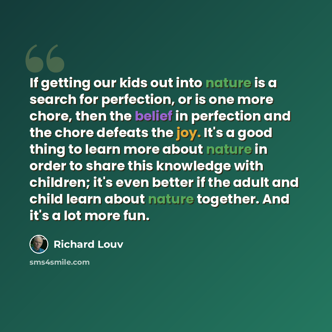 “If getting our kids out into nature is a search for perfection, or is one more chore, then the belief in perfection and the chore defeats the joy. It's a good thing to learn more about nature in order to share this knowledge with children; it's even better if the adult and child learn about nature…” quote by Richard Louv