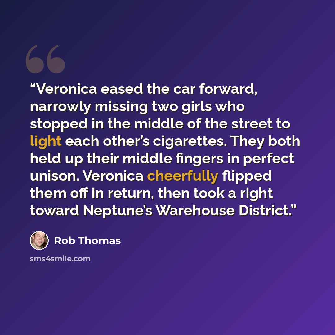 “Veronica eased the car forward, narrowly missing two girls who stopped in the middle of the street to light each other’s cigarettes. They both held up their middle fingers in perfect unison. Veronica cheerfully flipped them off in return, then took a right toward Neptune’s Warehouse District.” quote by rob thomas