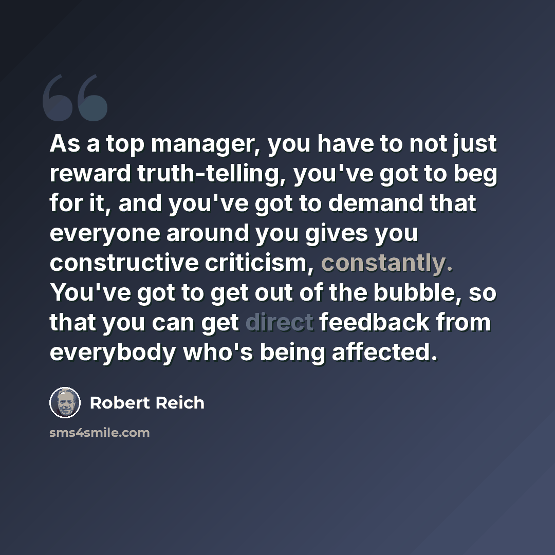 “As a top manager, you have to not just reward truth-telling, you've got to beg for it, and you've got to demand that everyone around you gives you constructive criticism, constantly. You've got to get out of the bubble, so that you can get direct feedback from everybody who's being affected.” quote by Robert Reich