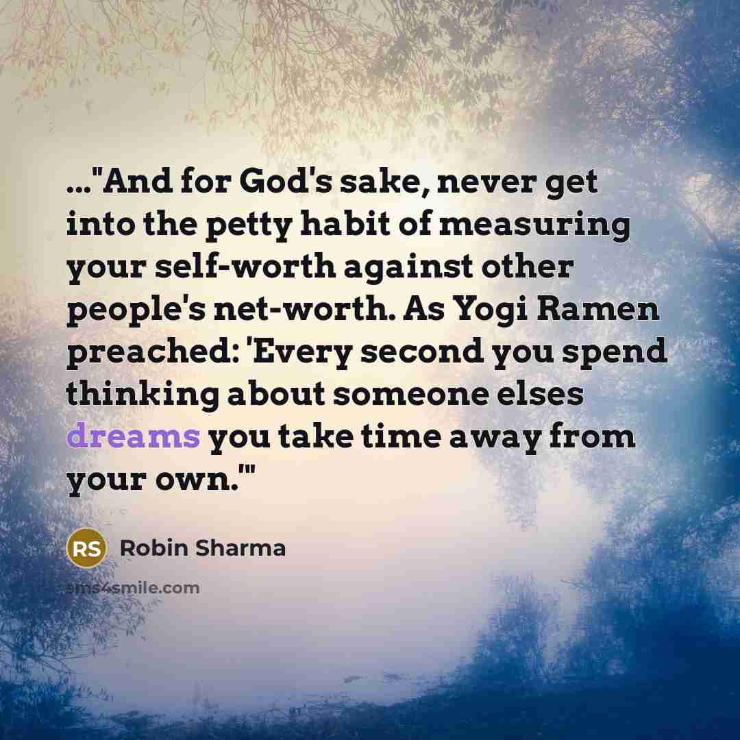 “..."And for God's sake, never get into the petty habit of measuring your self-worth against other people's net-worth. As Yogi Ramen preached: 'Every second you spend thinking about someone elses dreams you take time away from your own.'"” quote by Robin Sharma
