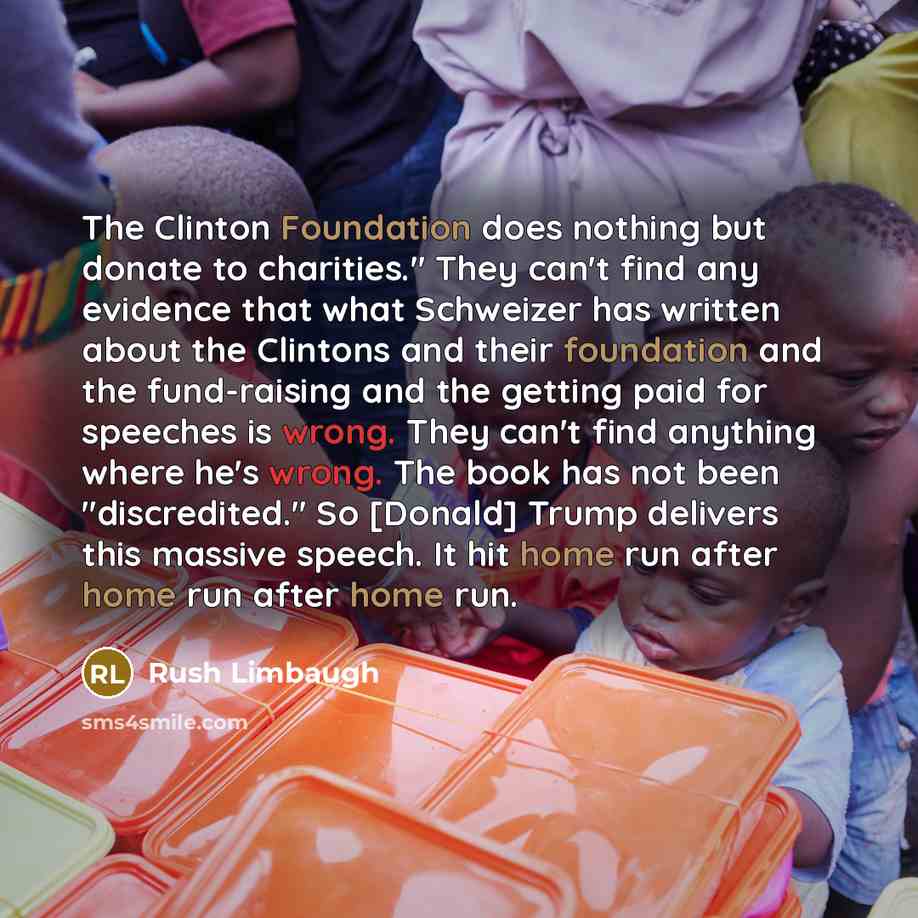 “The Clinton Foundation does nothing but donate to charities." They can't find any evidence that what Schweizer has written about the Clintons and their foundation and the fund-raising and the getting paid for speeches is wrong. They can't find anything where he's wrong. The book has not been…” quote by Rush Limbaugh