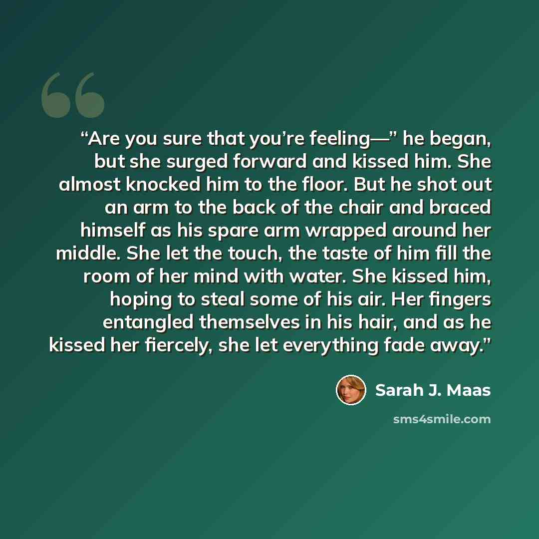 “Are you sure that you’re feeling—” he began, but she surged forward and kissed him. She almost knocked him to the floor. But he shot out an arm to the back of the chair and braced himself as his spare arm wrapped around her middle. She let the touch, the taste of him fill the room of her mind with…” quote by Sarah J. Maas