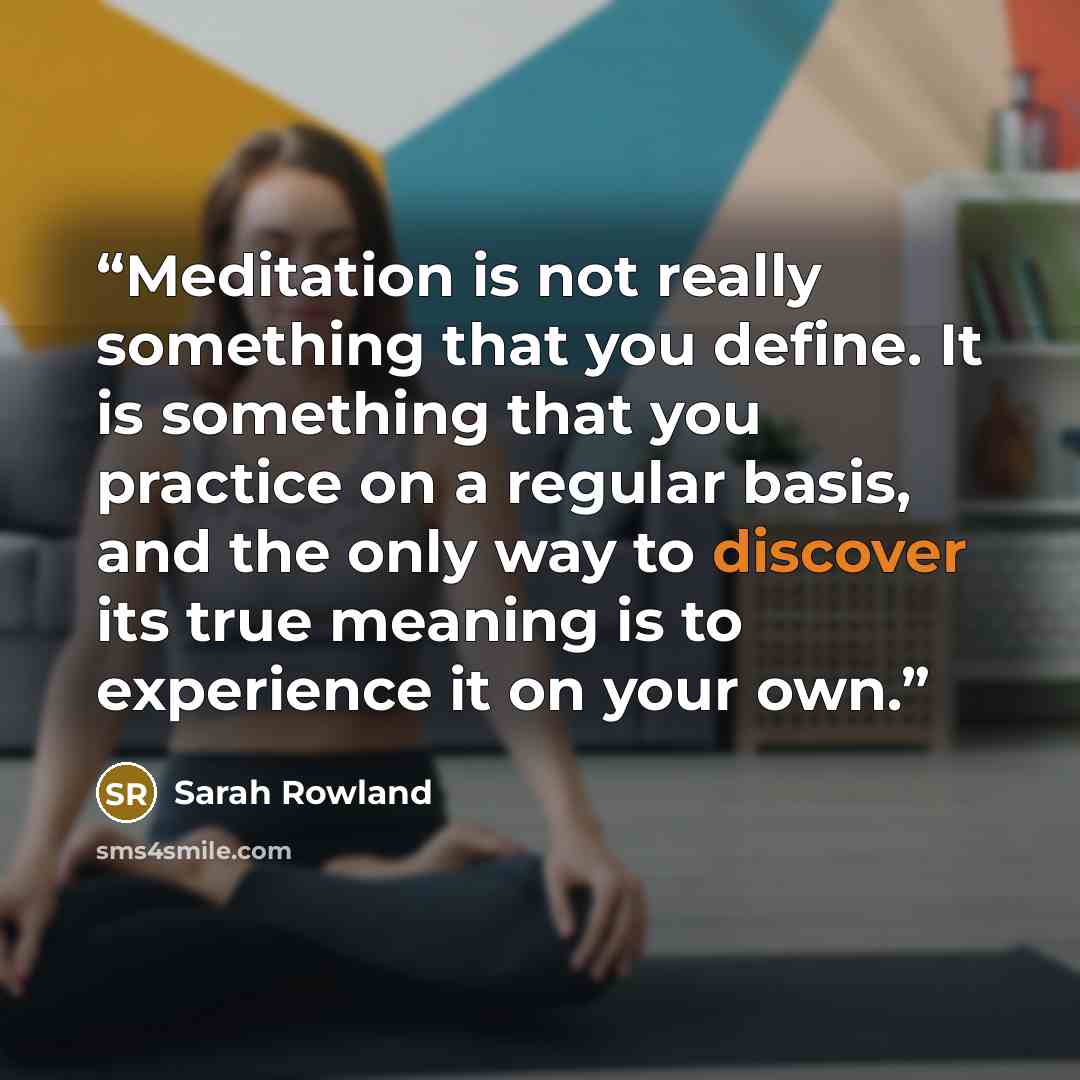 “Meditation is not really something that you define. It is something that you practice on a regular basis, and the only way to discover its true meaning is to experience it on your own.” quote by Sarah Rowland
