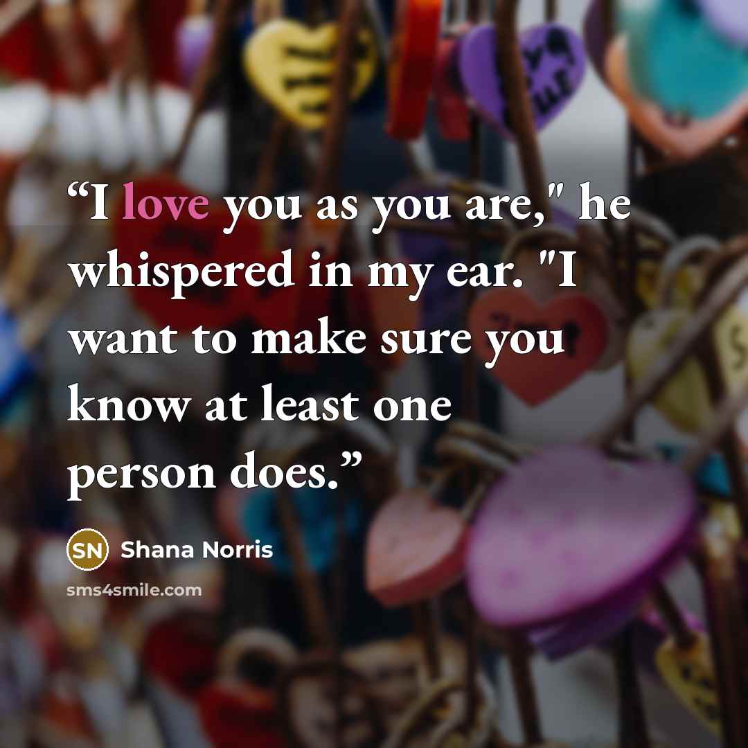 “I love you as you are," he whispered in my ear. "I want to make sure you know at least one person does.” quote by Shana Norris