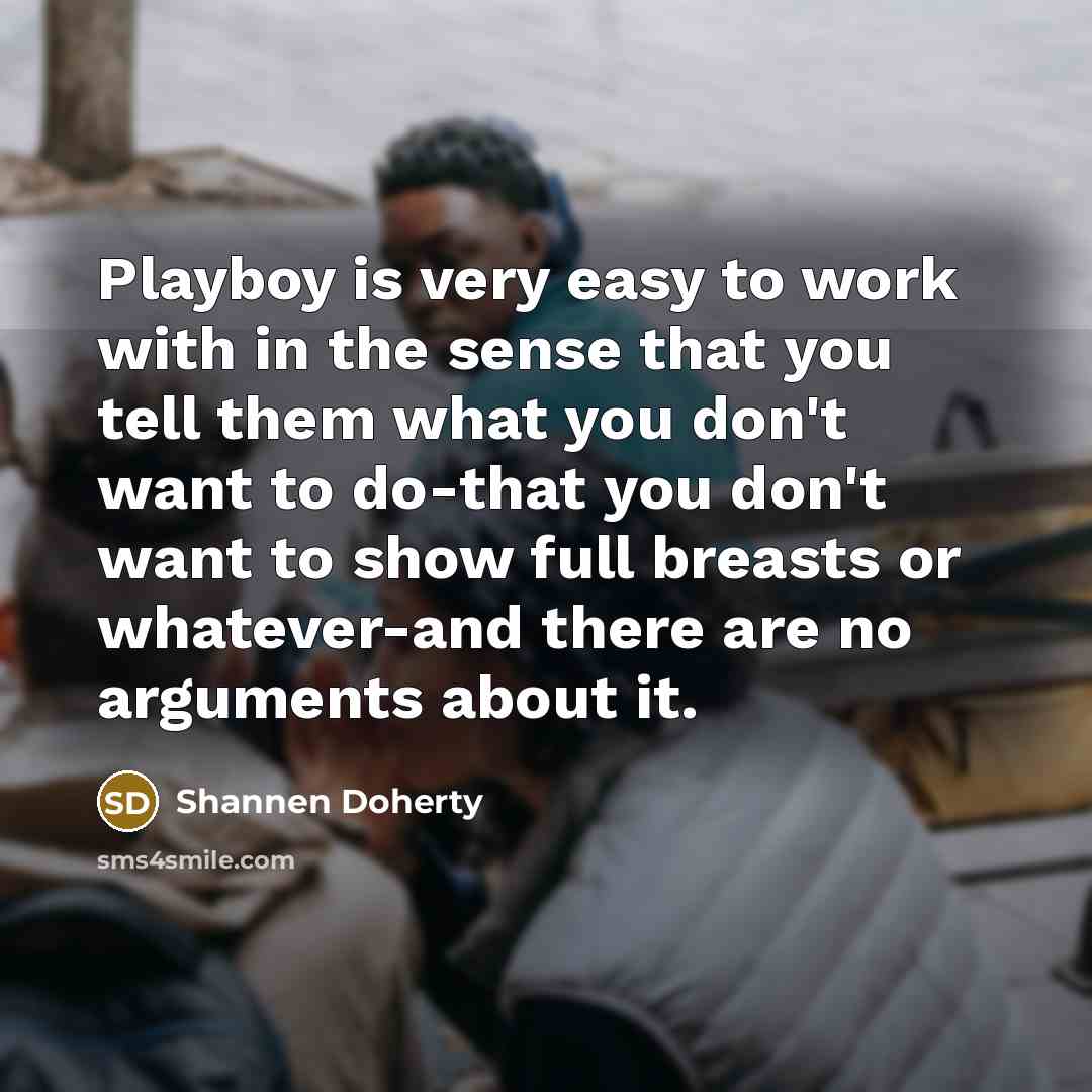 “Playboy is very easy to work with in the sense that you tell them what you don't want to do-that you don't want to show full breasts or whatever-and there are no arguments about it.” quote by Shannen Doherty