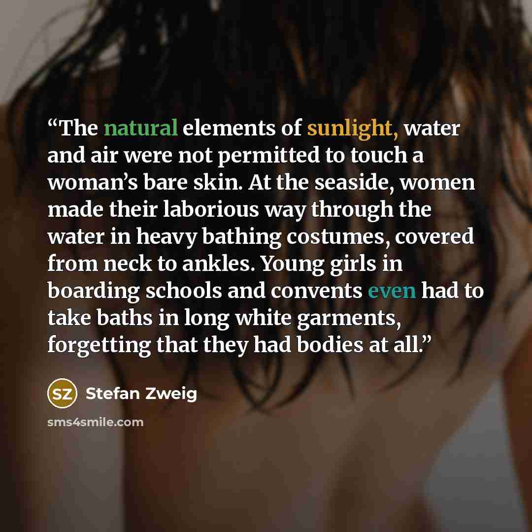 “The natural elements of sunlight, water and air were not permitted to touch a woman’s bare skin. At the seaside, women made their laborious way through the water in heavy bathing costumes, covered from neck to ankles. Young girls in boarding schools and convents even had to take baths in long…” quote by Stefan Zweig