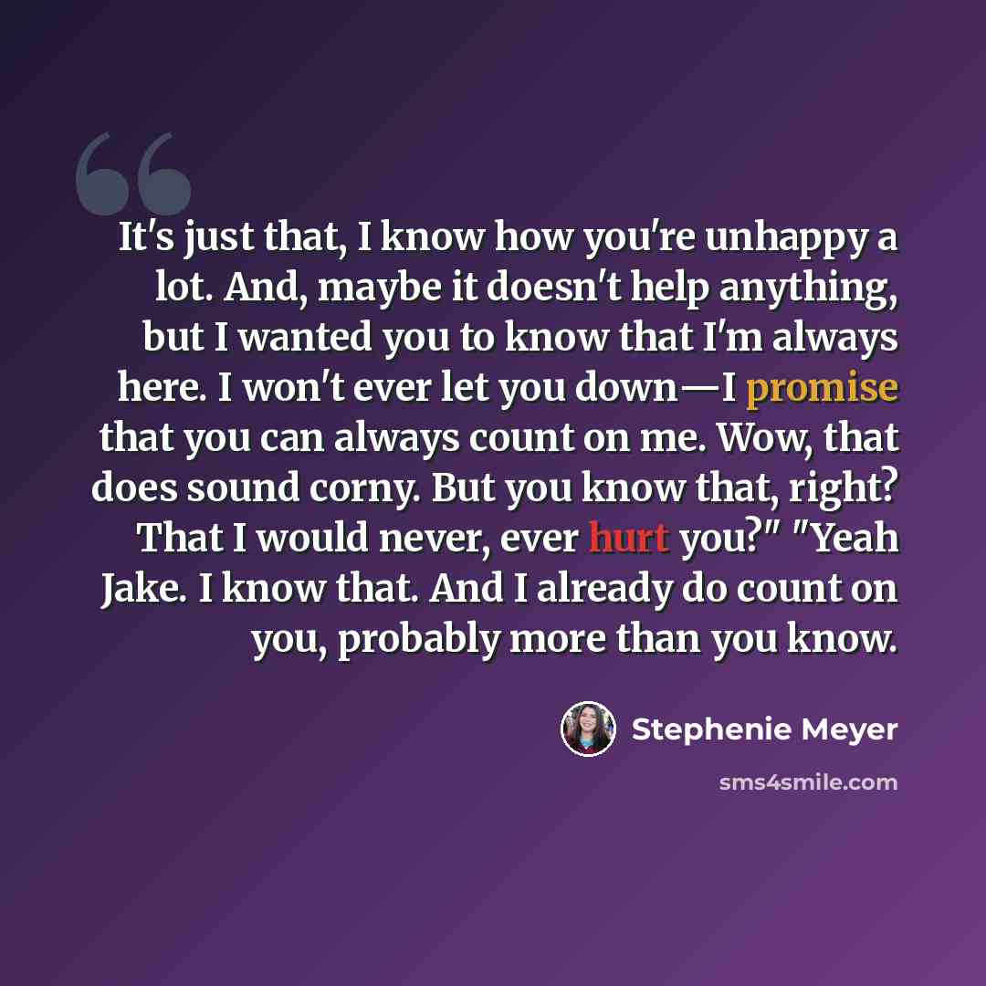 “It's just that, I know how you're unhappy a lot. And, maybe it doesn't help anything, but I wanted you to know that I'm always here. I won't ever let you down―I promise that you can always count on me. Wow, that does sound corny. But you know that, right? That I would never, ever hurt you?" "Yeah…” quote by Stephenie Meyer