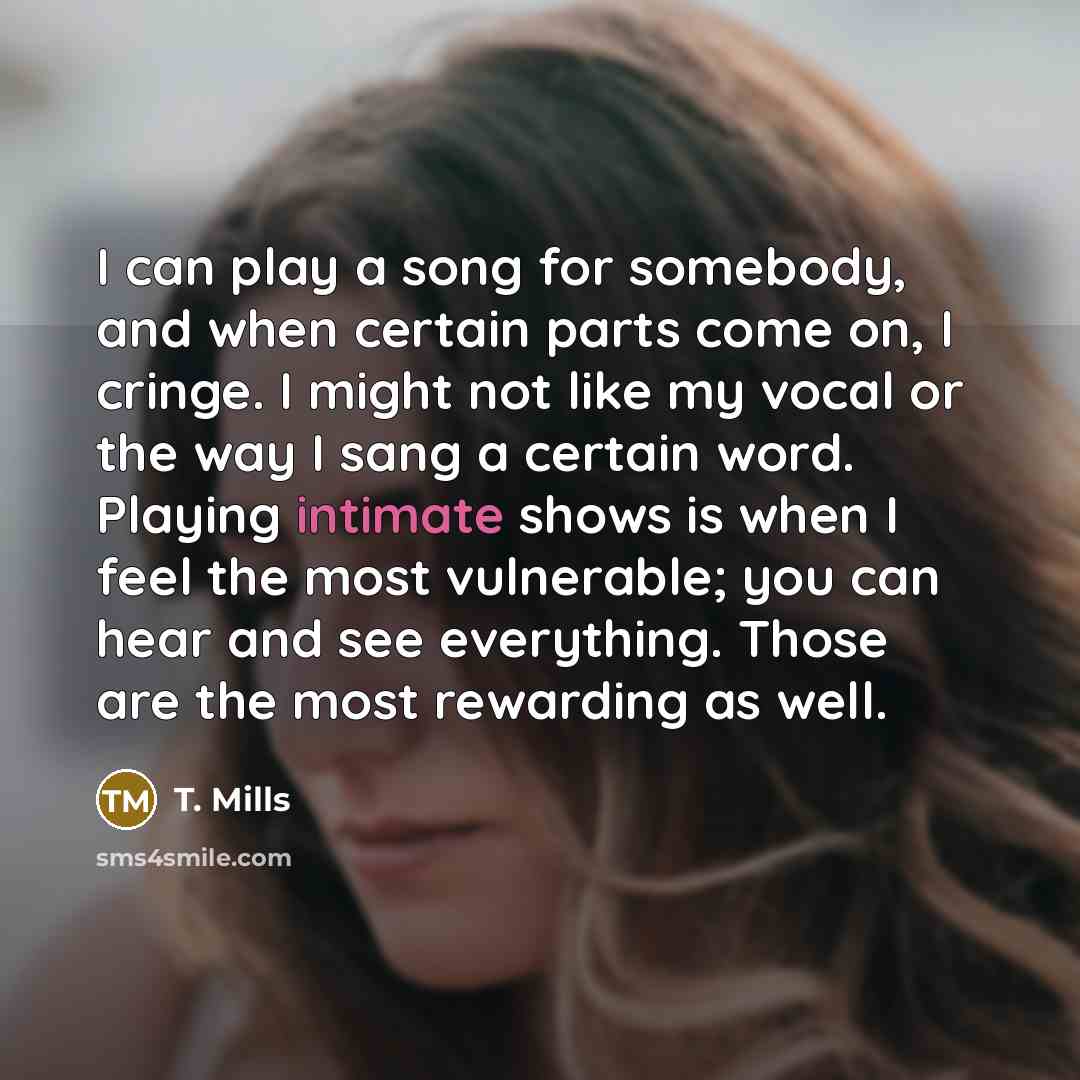 “I can play a song for somebody, and when certain parts come on, I cringe. I might not like my vocal or the way I sang a certain word. Playing intimate shows is when I feel the most vulnerable; you can hear and see everything. Those are the most rewarding as well.” quote by T. Mills