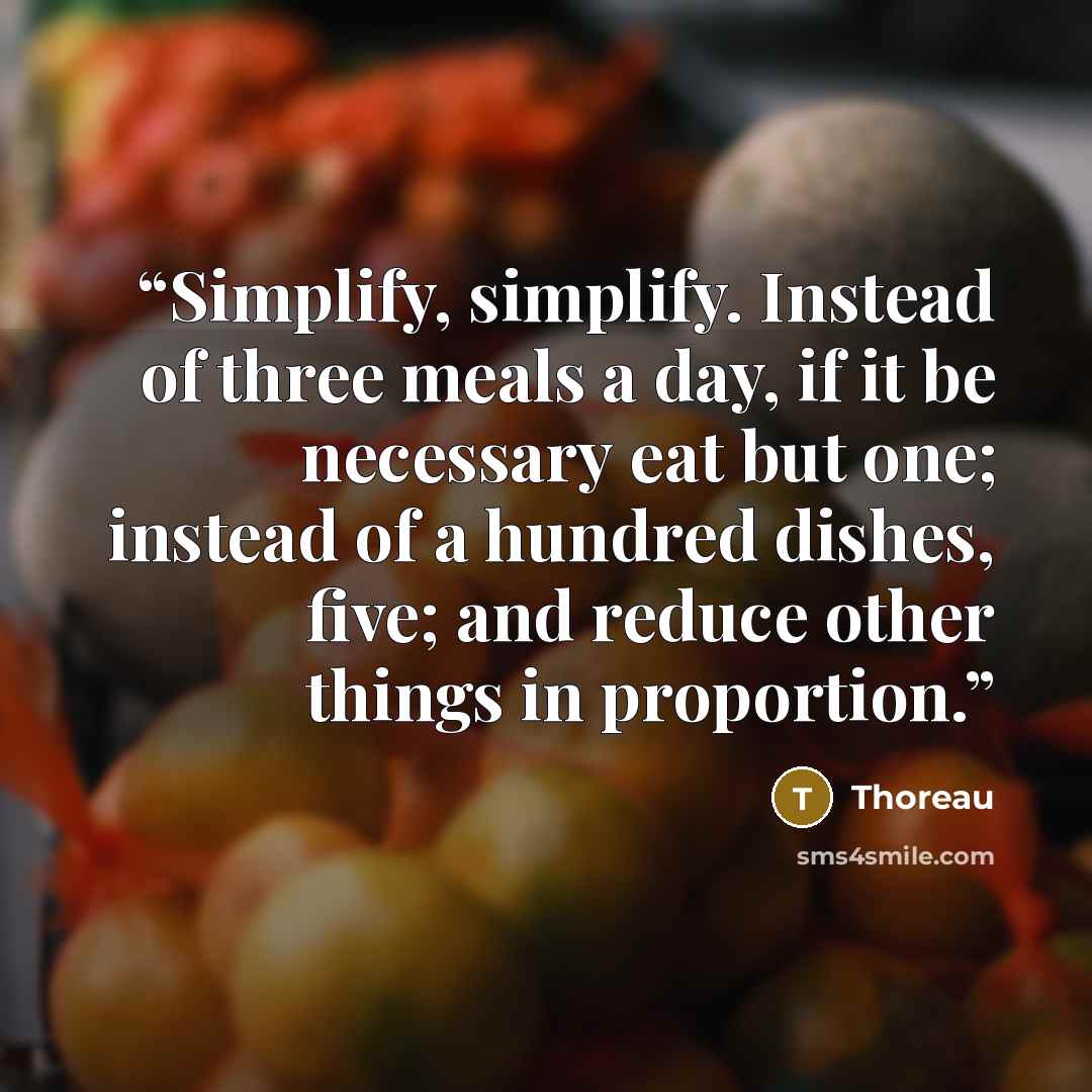 “Simplify, simplify. Instead of three meals a day, if it be necessary eat but one; instead of a hundred dishes, five; and reduce other things in proportion.” quote by Thoreau
