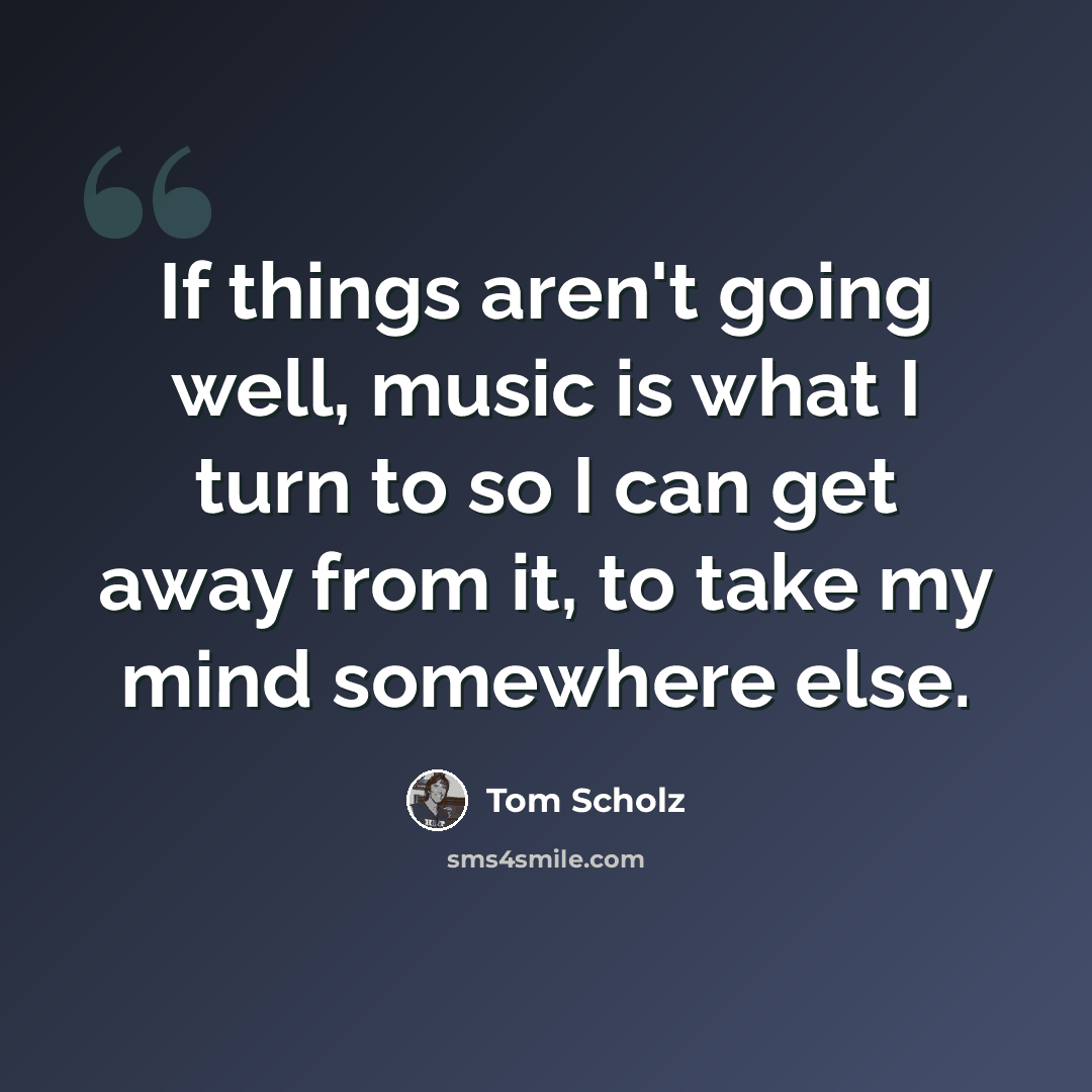 “If things aren't going well, music is what I turn to so I can get away from it, to take my mind somewhere else.” quote by Tom Scholz