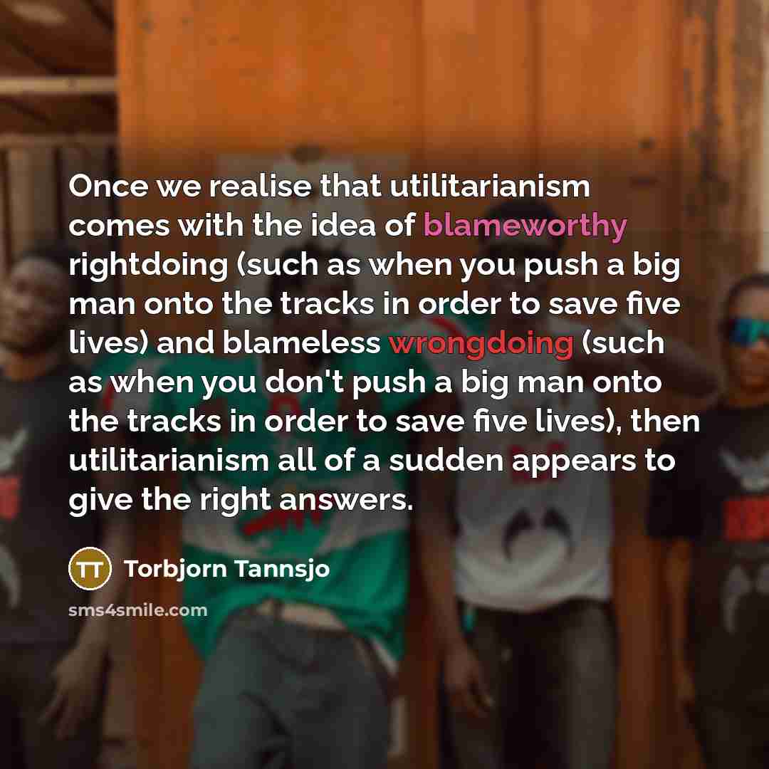 “Once we realise that utilitarianism comes with the idea of blameworthy rightdoing (such as when you push a big man onto the tracks in order to save five lives) and blameless wrongdoing (such as when you don't push a big man onto the tracks in order to save five lives), then utilitarianism all of a…” quote by Torbjorn Tannsjo