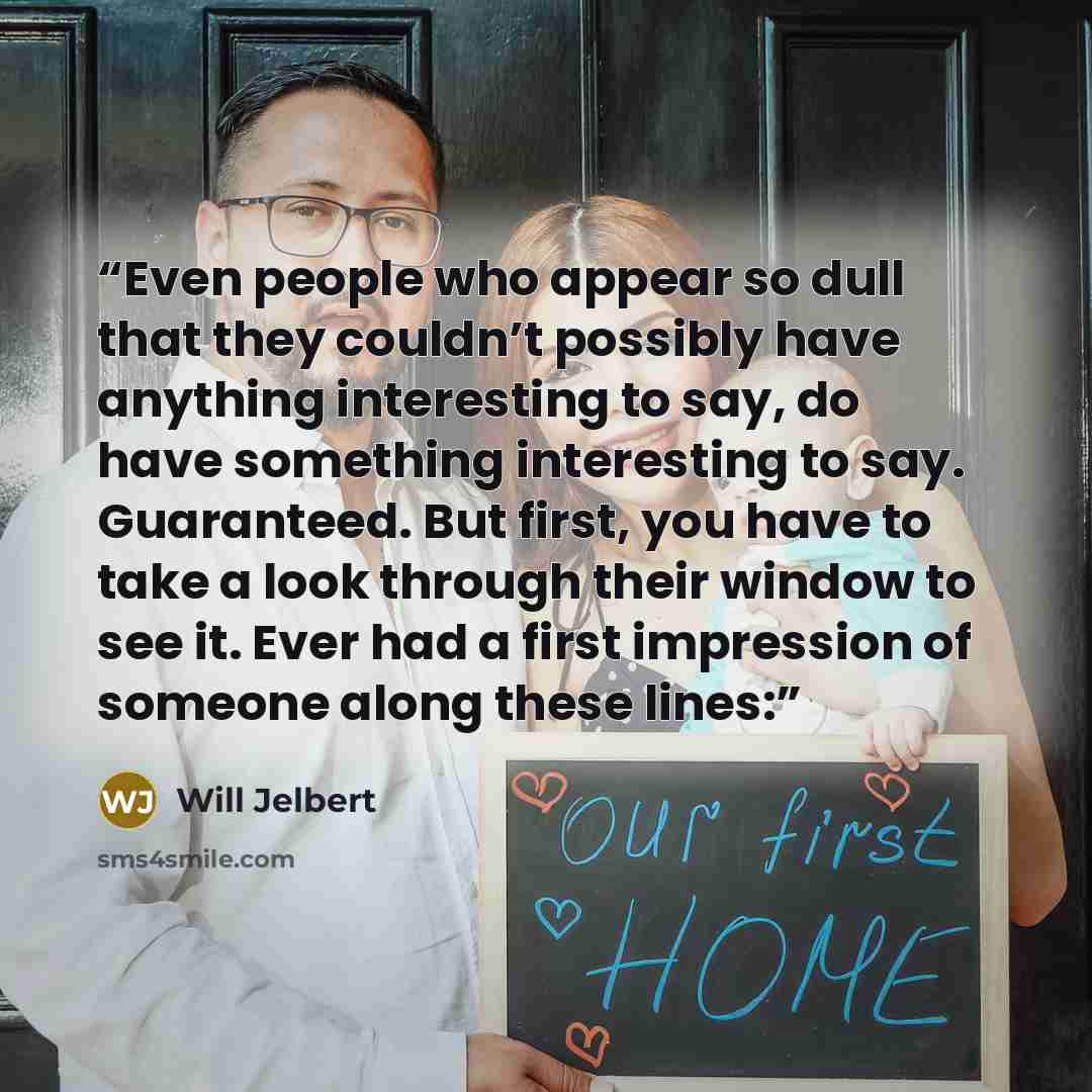 “Even people who appear so dull that they couldn’t possibly have anything interesting to say, do have something interesting to say. Guaranteed. But first, you have to take a look through their window to see it. Ever had a first impression of someone along these lines:” quote by Will Jelbert