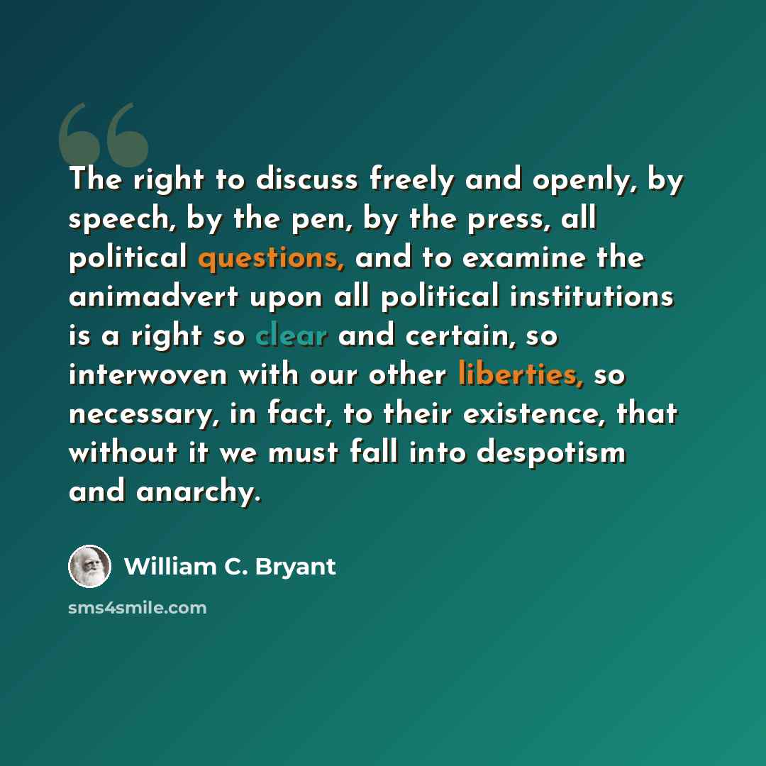 “The right to discuss freely and openly, by speech, by the pen, by the press, all political questions, and to examine the animadvert upon all political institutions is a right so clear and certain, so interwoven with our other liberties, so necessary, in fact, to their existence, that without it we…” quote by William C. Bryant