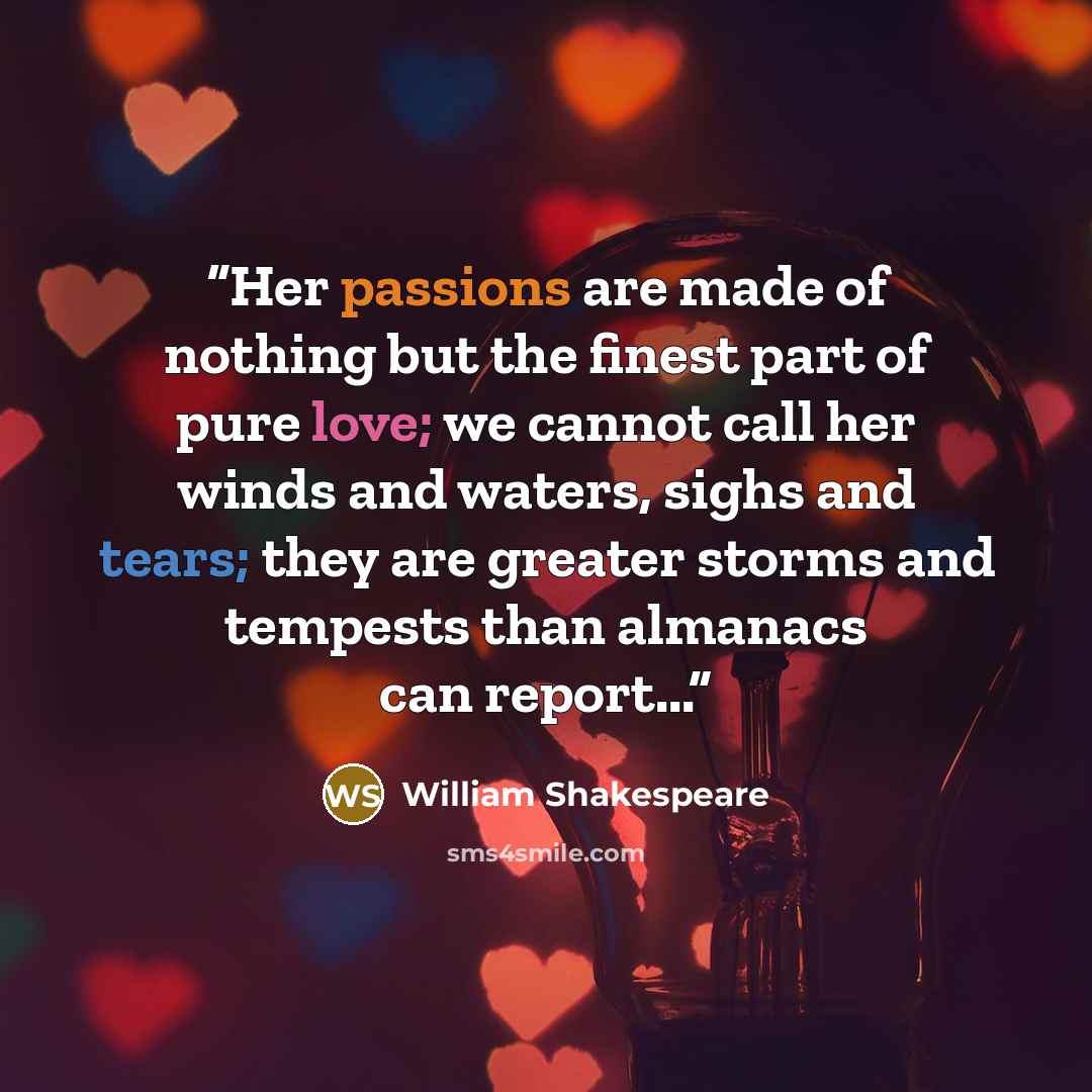 “Her passions are made of nothing but the finest part of pure love; we cannot call her winds and waters, sighs and tears; they are greater storms and tempests than almanacs can report...” quote by William Shakespeare