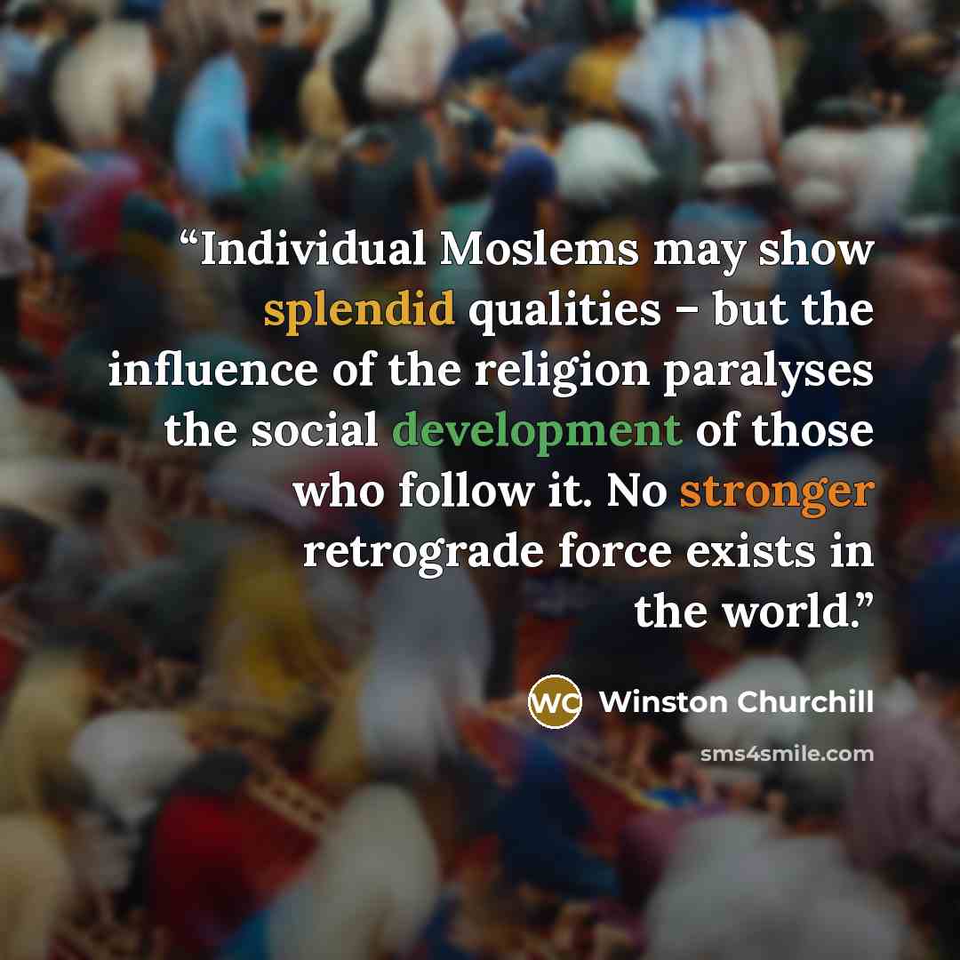“Individual Moslems may show splendid qualities – but the influence of the religion paralyses the social development of those who follow it. No stronger retrograde force exists in the world.” quote by Winston Churchill