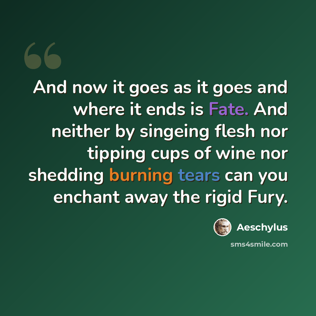 “And now it goes as it goes and where it ends is Fate. And neither by singeing flesh nor tipping cups of wine nor shedding burning tears can you enchant away the rigid Fury.” quote by Aeschylus