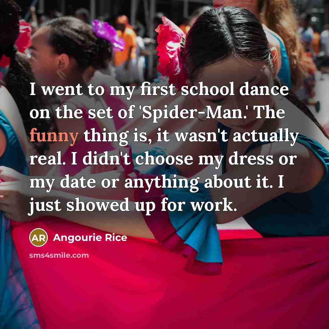 “I went to my first school dance on the set of 'Spider-Man.' The funny thing is, it wasn't actually real. I didn't choose my dress or my date or anything about it. I just showed up for work.” quote by Angourie Rice