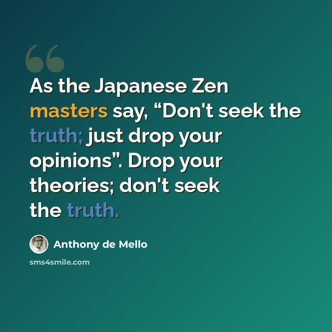 “As the Japanese Zen masters say, “Don't seek the truth; just drop your opinions”. Drop your theories; don't seek the truth.” quote by Anthony de Mello