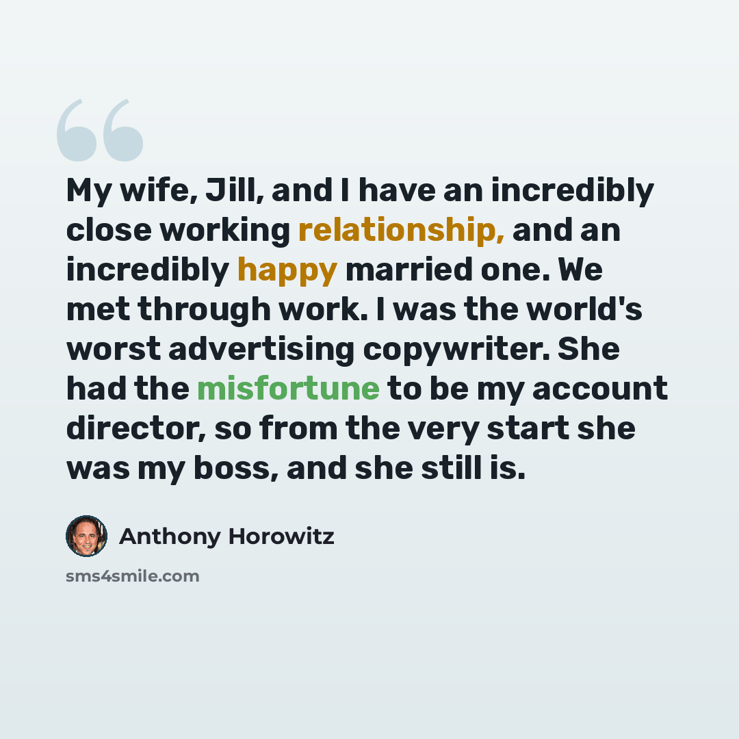 “My wife, Jill, and I have an incredibly close working relationship, and an incredibly happy married one. We met through work. I was the world's worst advertising copywriter. She had the misfortune to be my account director, so from the very start she was my boss, and she still is.” quote by Anthony Horowitz