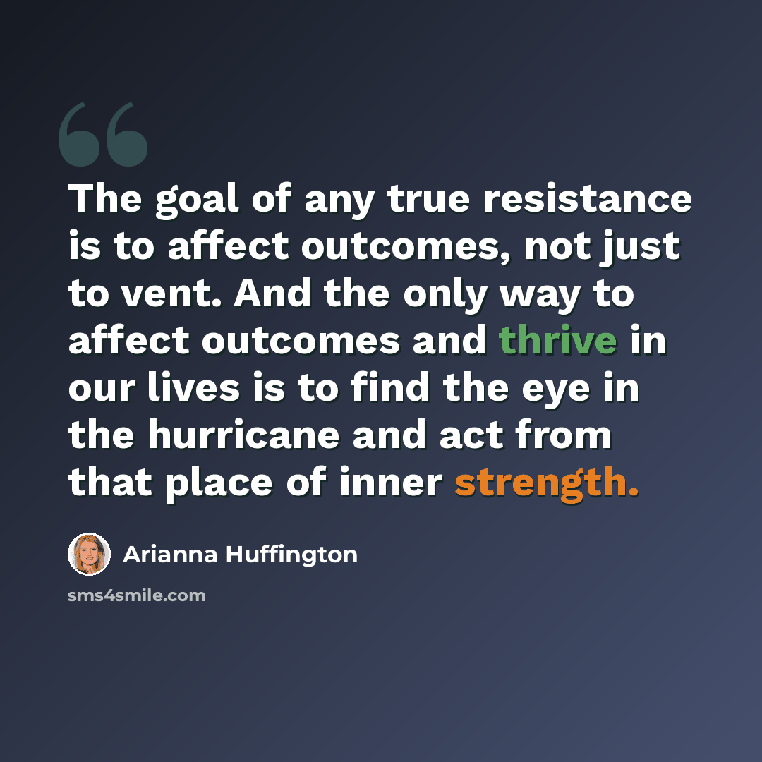 “The goal of any true resistance is to affect outcomes, not just to vent. And the only way to affect outcomes and thrive in our lives is to find the eye in the hurricane and act from that place of inner strength.” quote by Arianna Huffington