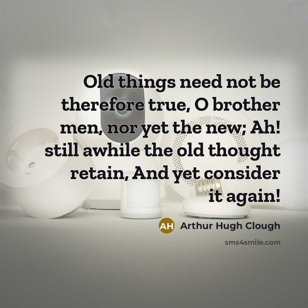 “Old things need not be therefore true, O brother men, nor yet the new; Ah! still awhile the old thought retain, And yet consider it again!” quote by Arthur Hugh Clough