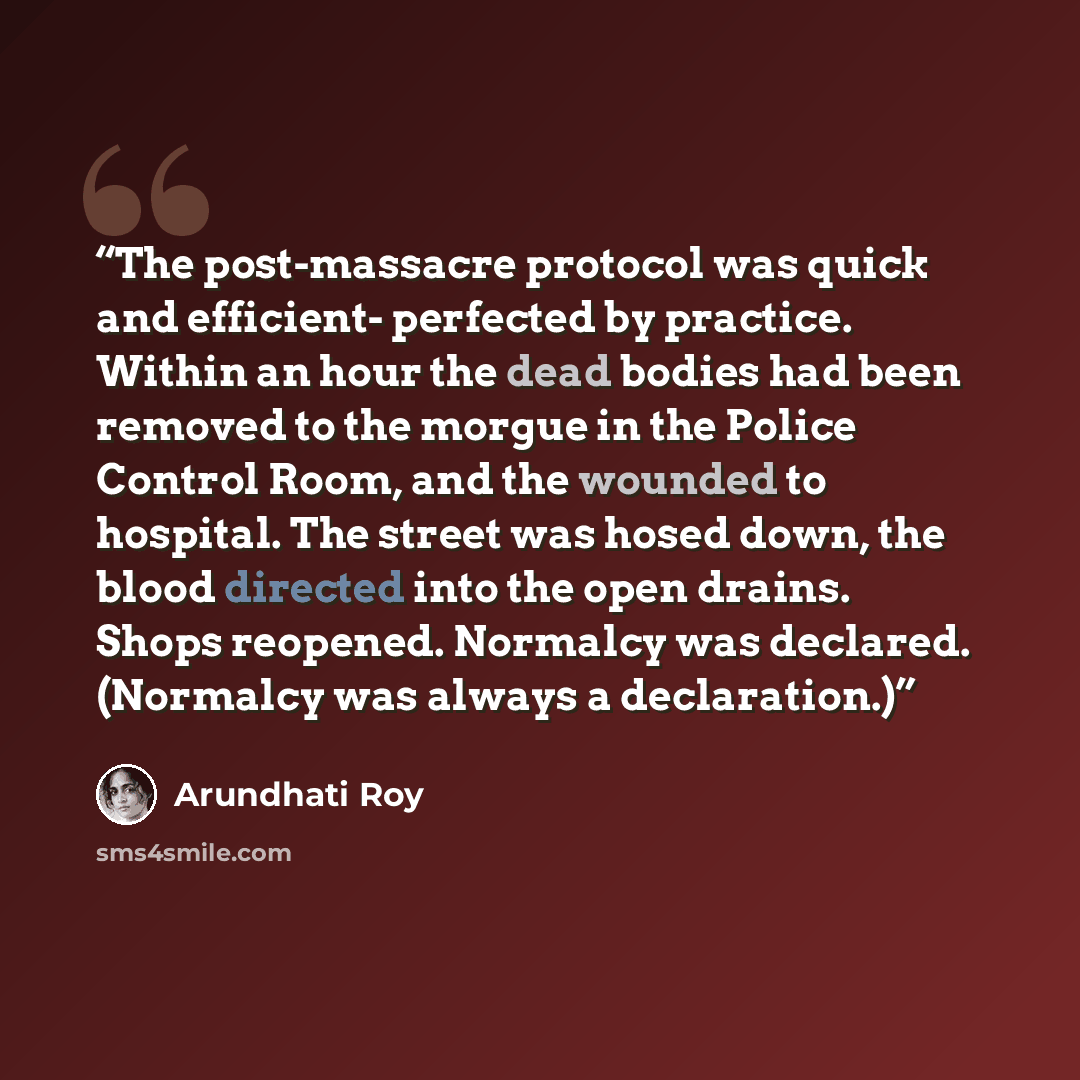 “The post-massacre protocol was quick and efficient- perfected by practice. Within an hour the dead bodies had been removed to the morgue in the Police Control Room, and the wounded to hospital. The street was hosed down, the blood directed into the open drains. Shops reopened. Normalcy was…” quote by Arundhati Roy