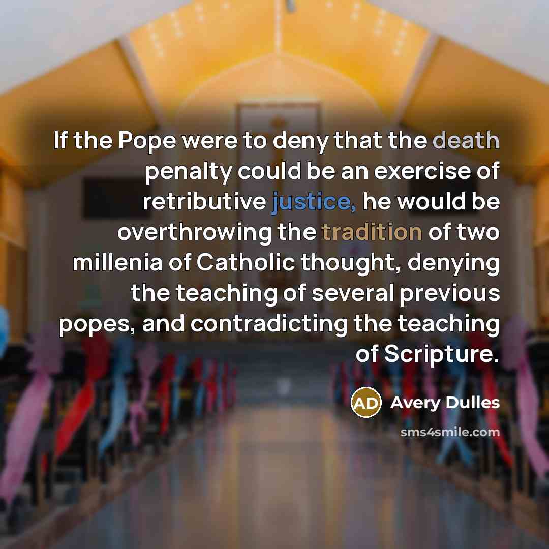“If the Pope were to deny that the death penalty could be an exercise of retributive justice, he would be overthrowing the tradition of two millenia of Catholic thought, denying the teaching of several previous popes, and contradicting the teaching of Scripture.” quote by Avery Dulles