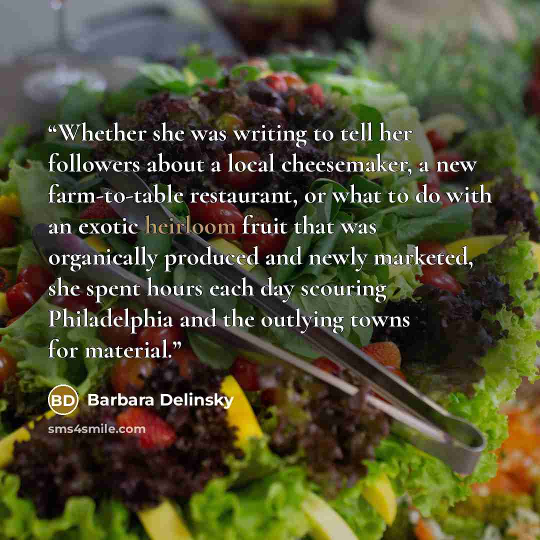 “Whether she was writing to tell her followers about a local cheesemaker, a new farm-to-table restaurant, or what to do with an exotic heirloom fruit that was organically produced and newly marketed, she spent hours each day scouring Philadelphia and the outlying towns for material.” quote by Barbara Delinsky
