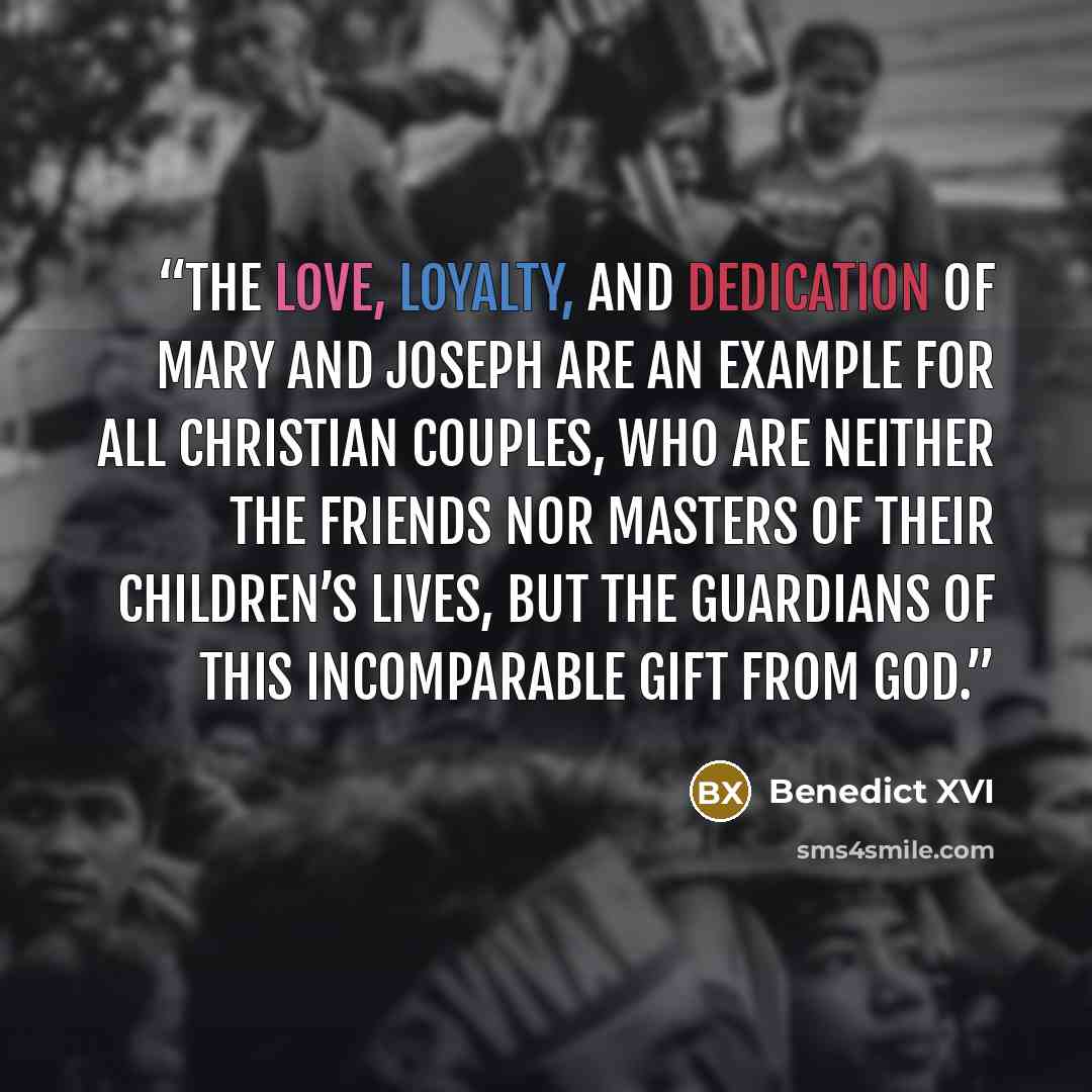 “The love, loyalty, and dedication of Mary and Joseph are an example for all Christian couples, who are neither the friends nor masters of their children’s lives, but the guardians of this incomparable gift from God.” quote by Benedict XVI