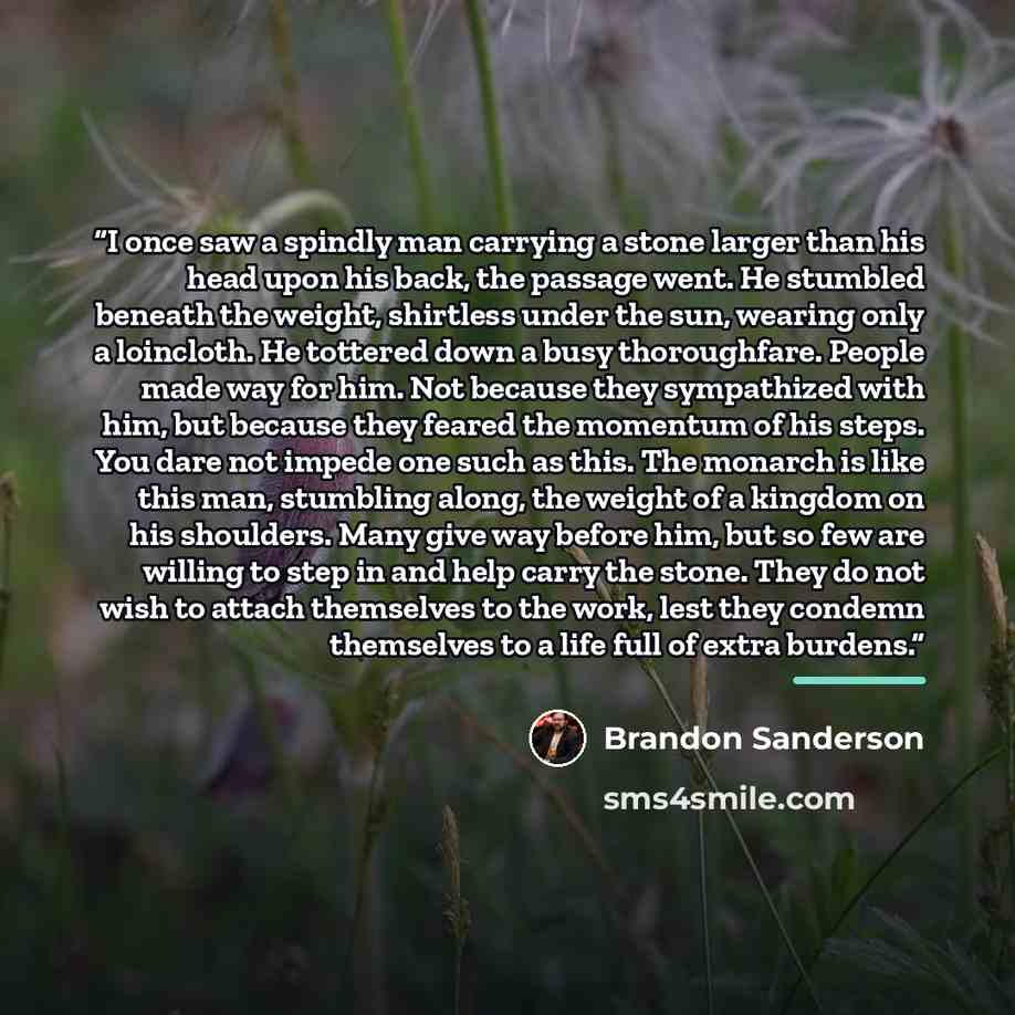 “I once saw a spindly man carrying a stone larger than his head upon his back, the passage went. He stumbled beneath the weight, shirtless under the sun, wearing only a loincloth. He tottered down a busy thoroughfare. People made way for him. Not because they sympathized with him, but because they…” quote by Brandon Sanderson