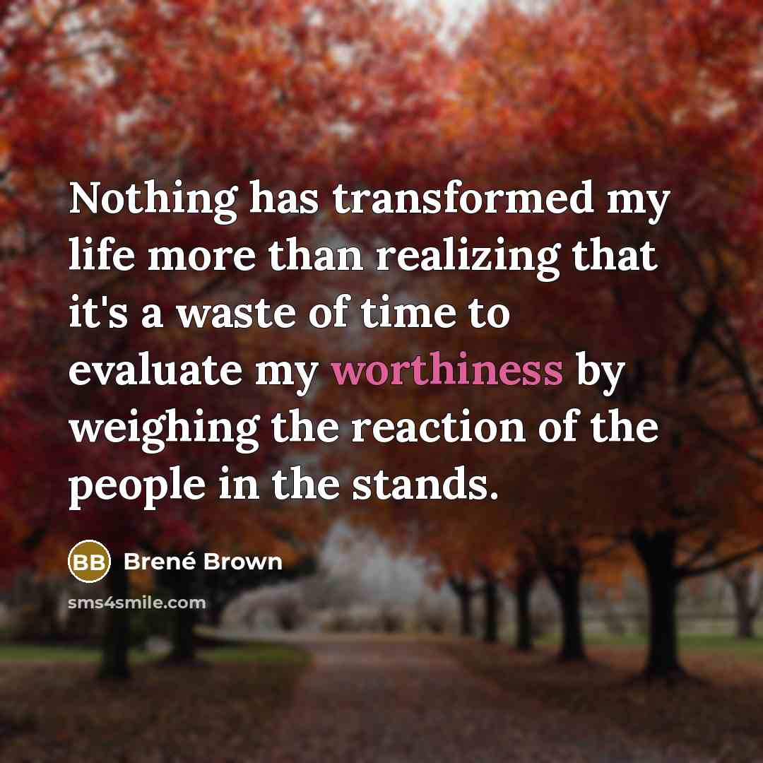 “Nothing has transformed my life more than realizing that it's a waste of time to evaluate my worthiness by weighing the reaction of the people in the stands.” quote by Brené Brown