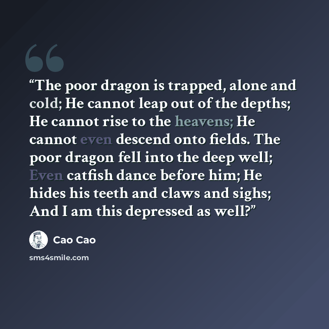 “The poor dragon is trapped, alone and cold; He cannot leap out of the depths; He cannot rise to the heavens; He cannot even descend onto fields. The poor dragon fell into the deep well; Even catfish dance before him; He hides his teeth and claws and sighs; And I am this depressed as well?” quote by Cao Cao