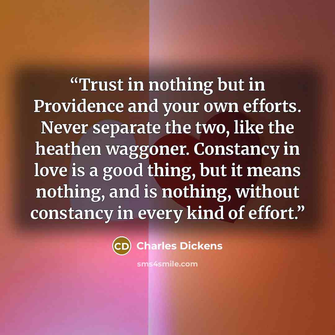 “Trust in nothing but in Providence and your own efforts. Never separate the two, like the heathen waggoner. Constancy in love is a good thing, but it means nothing, and is nothing, without constancy in every kind of effort.” quote by Charles Dickens