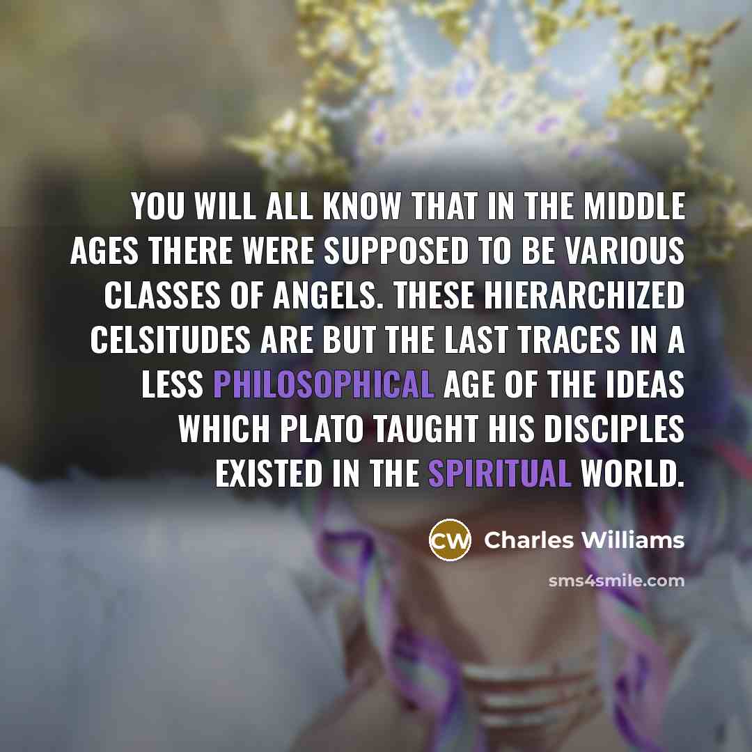 “You will all know that in the Middle Ages there were supposed to be various classes of angels. these hierarchized celsitudes are but the last traces in a less philosophical age of the ideas which Plato taught his disciples existed in the spiritual world.” quote by Charles Williams