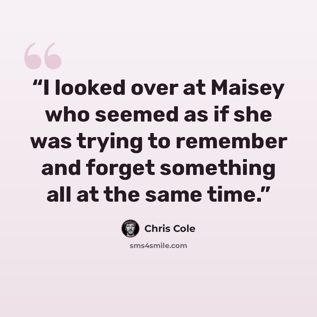 “I looked over at Maisey who seemed as if she was trying to remember and forget something all at the same time.” quote by Chris Cole