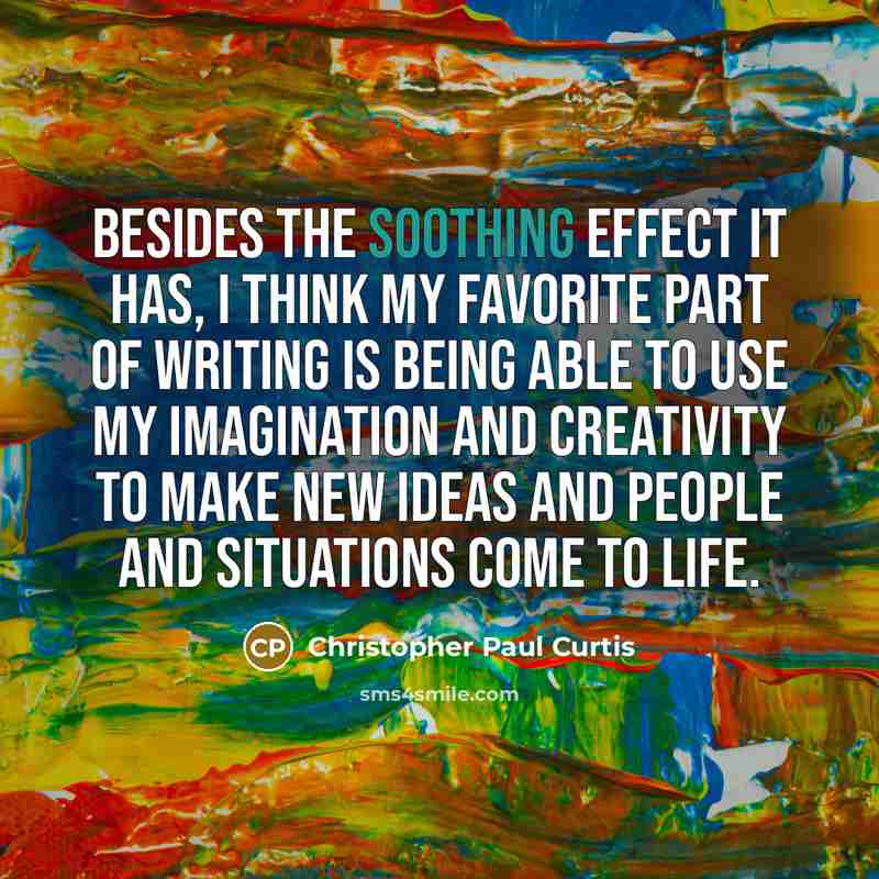 “Besides the soothing effect it has, I think my favorite part of writing is being able to use my imagination and creativity to make new ideas and people and situations come to life.” quote by Christopher Paul Curtis